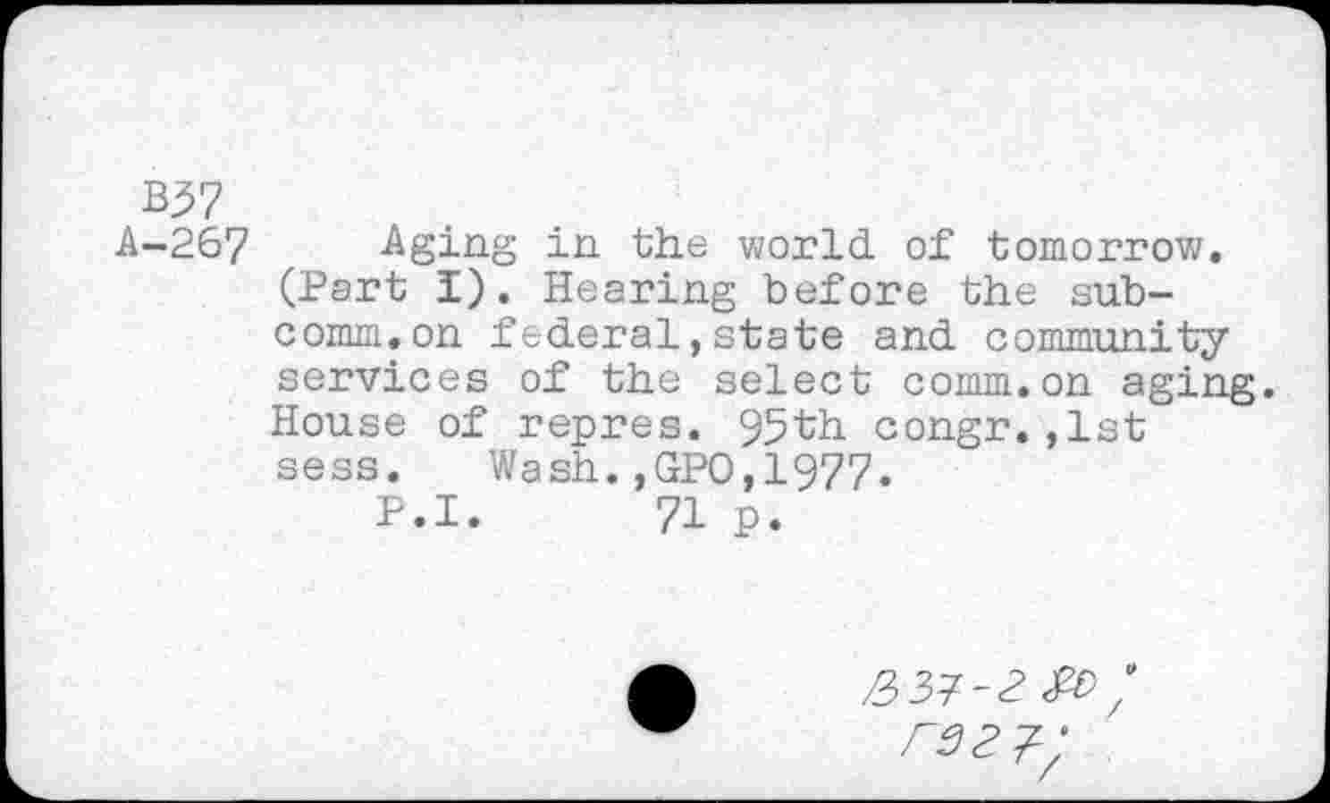 ﻿B37
A-267 Aging in the world of tomorrow. (Part I). Hearing before the subcomm, on federal,state and community services of the select comm.on aging. House of repres. 95th congr.,1st sess. Wash.,GPO,1977.
P.I. 71 p.
